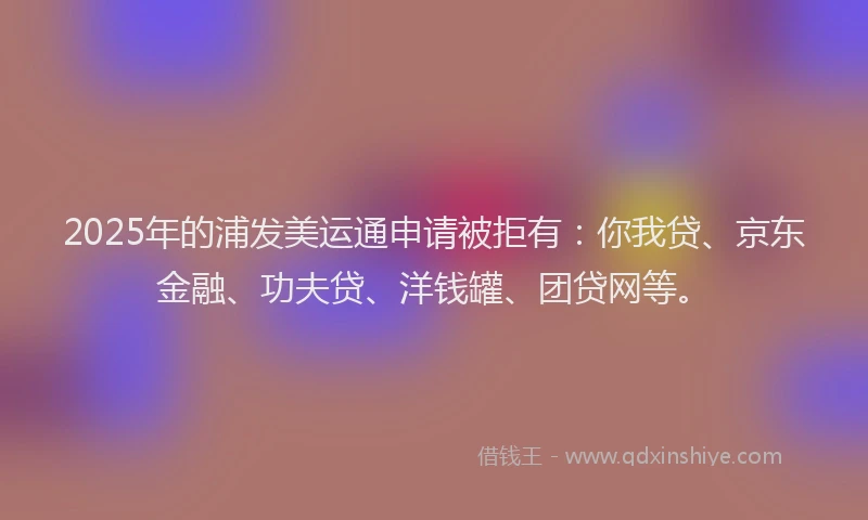 2025年的浦发美运通申请被拒有：你我贷、京东金融、功夫贷、洋钱罐、团贷网等。