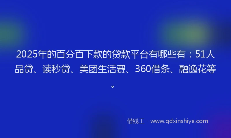 2025年的百分百下款的贷款平台有哪些有：51人品贷、读秒贷、美团生活费、360借条、融逸花等。