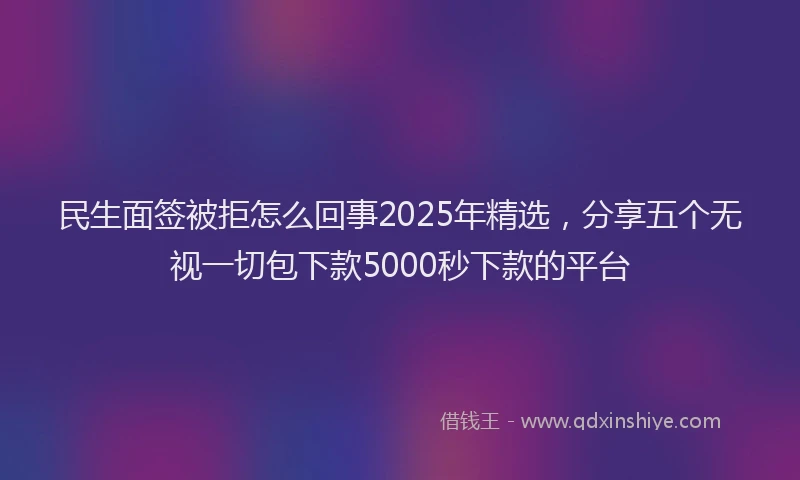 民生面签被拒怎么回事2025年精选，分享五个无视一切包下款5000秒下款的平台