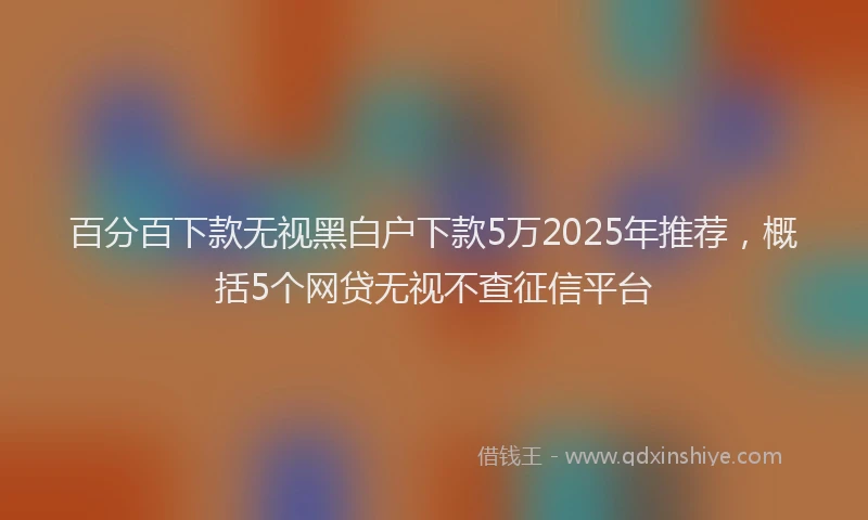 百分百下款无视黑白户下款5万2025年推荐，概括5个网贷无视不查征信平台