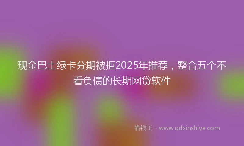 现金巴士绿卡分期被拒2025年推荐，整合五个不看负债的长期网贷软件