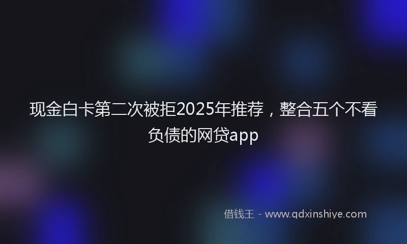 现金白卡第二次被拒2025年推荐，整合五个不看负债的网贷app