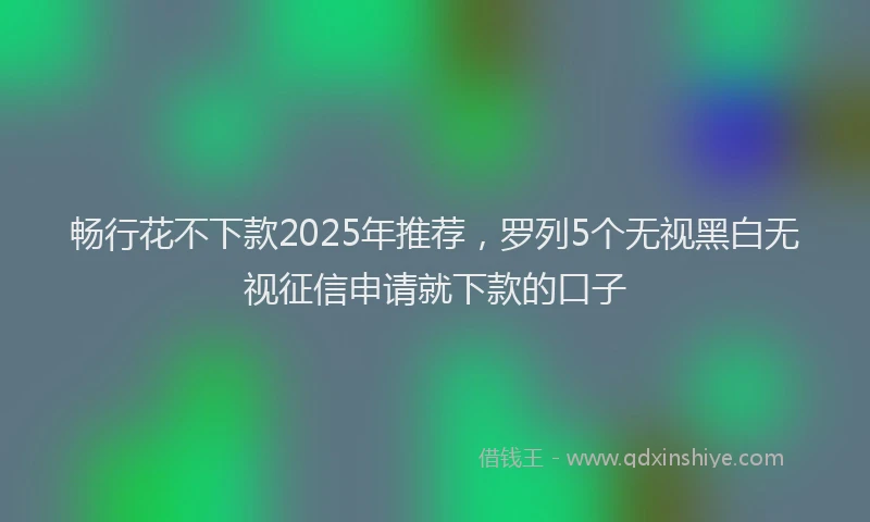 畅行花不下款2025年推荐，罗列5个无视黑白无视征信申请就下款的口子
