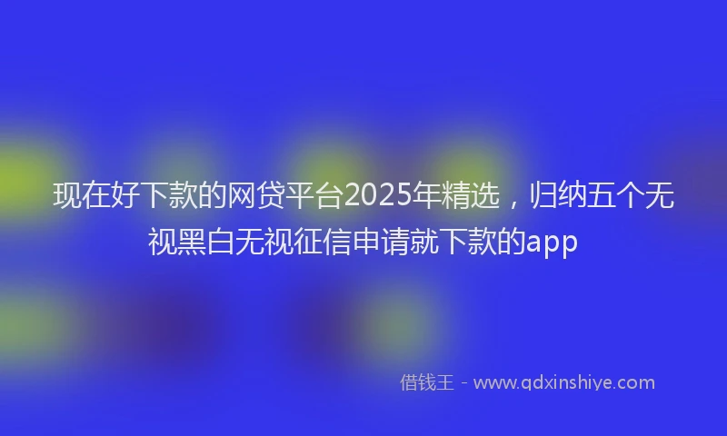 现在好下款的网贷平台2025年精选，归纳五个无视黑白无视征信申请就下款的app