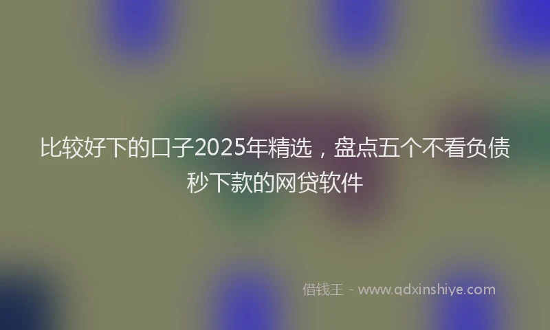 比较好下的口子2025年精选，盘点五个不看负债秒下款的网贷软件