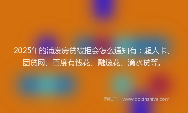 2025年的浦发房贷被拒会怎么通知有：超人卡、团贷网、百度有钱花、融逸花、滴水贷等。