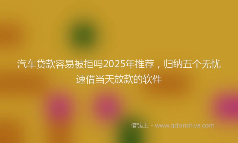 汽车贷款容易被拒吗2025年推荐，归纳五个无忧速借当天放款的软件