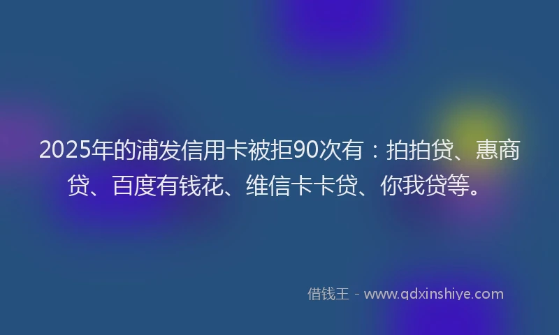 2025年的浦发信用卡被拒90次有：拍拍贷、惠商贷、百度有钱花、维信卡卡贷、你我贷等。