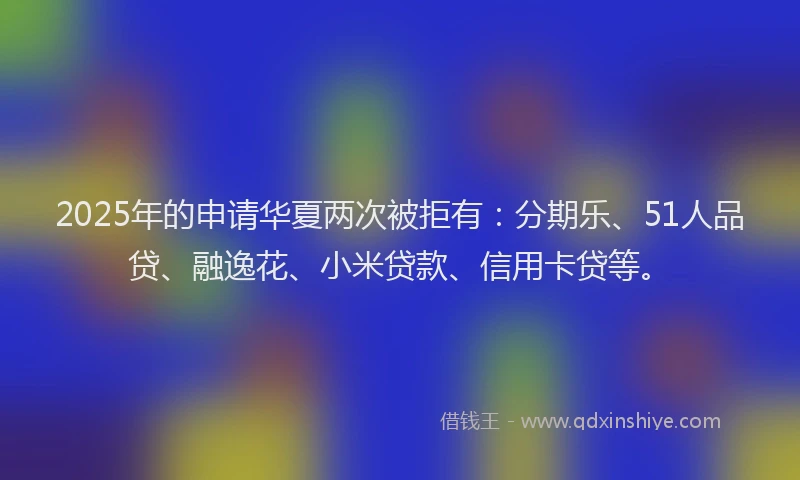 2025年的申请华夏两次被拒有：分期乐、51人品贷、融逸花、小米贷款、信用卡贷等。