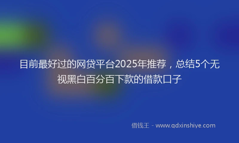 目前最好过的网贷平台2025年推荐，总结5个无视黑白百分百下款的借款口子