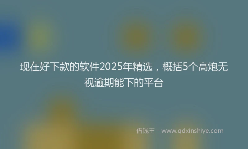 现在好下款的软件2025年精选，概括5个高炮无视逾期能下的平台