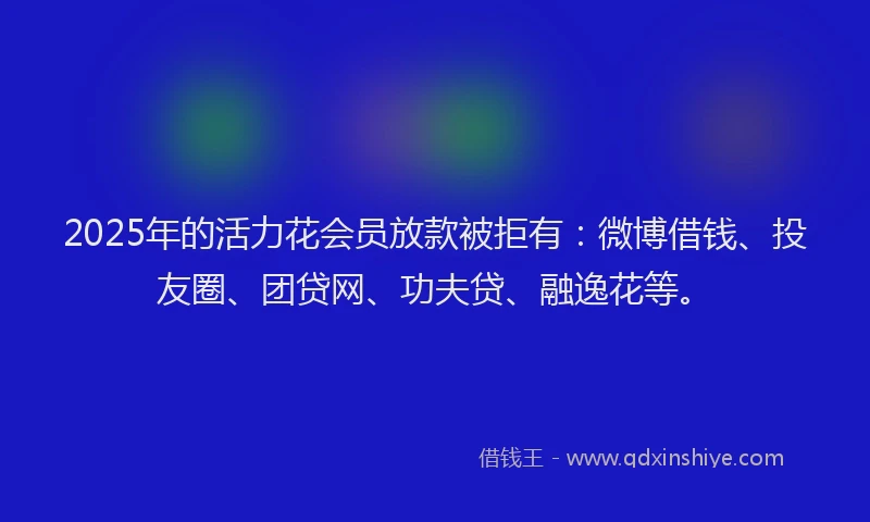 2025年的活力花会员放款被拒有：微博借钱、投友圈、团贷网、功夫贷、融逸花等。