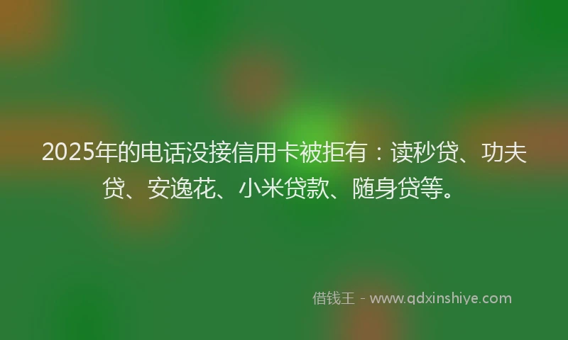 2025年的电话没接信用卡被拒有：读秒贷、功夫贷、安逸花、小米贷款、随身贷等。