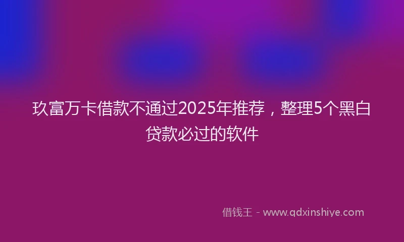 玖富万卡借款不通过2025年推荐，整理5个黑白贷款必过的软件