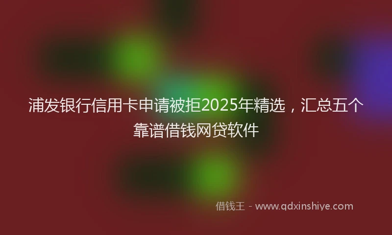 浦发银行信用卡申请被拒2025年精选，汇总五个靠谱借钱网贷软件
