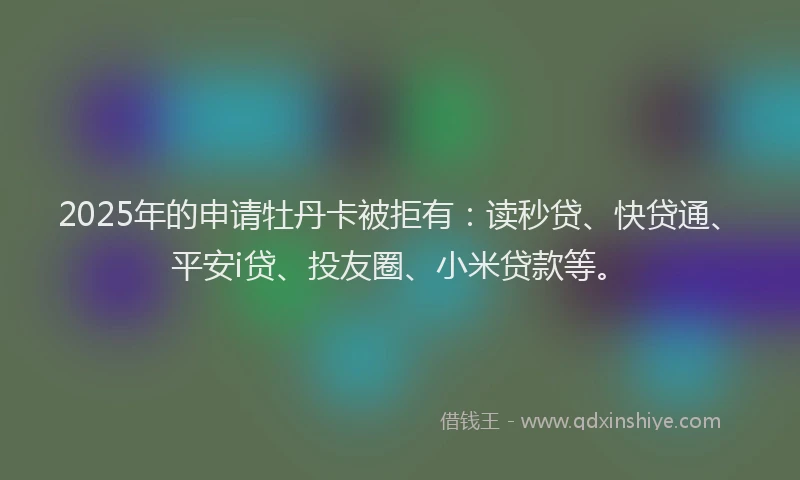 2025年的申请牡丹卡被拒有：读秒贷、快贷通、平安i贷、投友圈、小米贷款等。