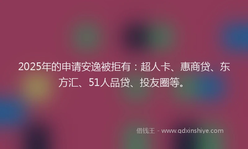 2025年的申请安逸被拒有：超人卡、惠商贷、东方汇、51人品贷、投友圈等。
