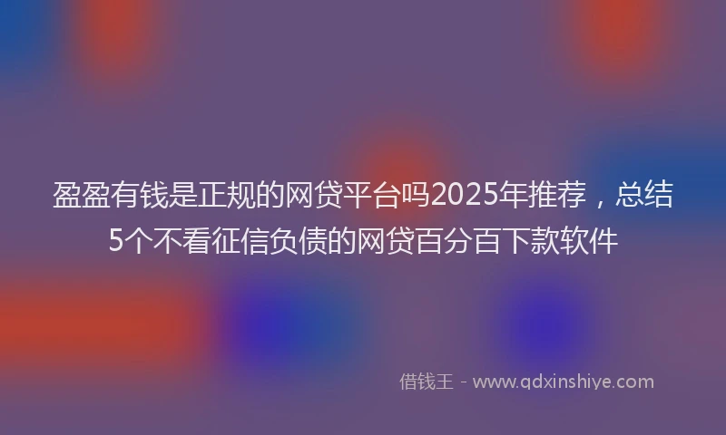 盈盈有钱是正规的网贷平台吗2025年推荐，总结5个不看征信负债的网贷百分百下款软件