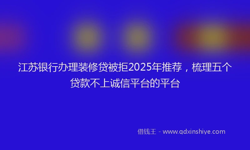 江苏银行办理装修贷被拒2025年推荐，梳理五个贷款不上诚信平台的平台