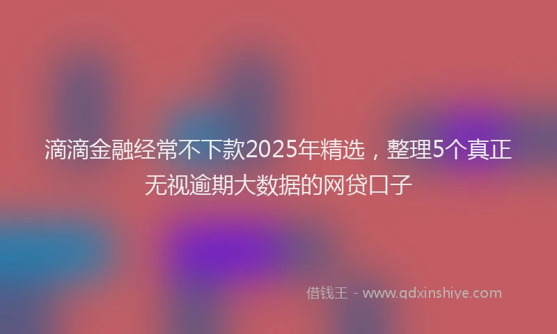 滴滴金融经常不下款2025年精选，整理5个真正无视逾期大数据的网贷口子