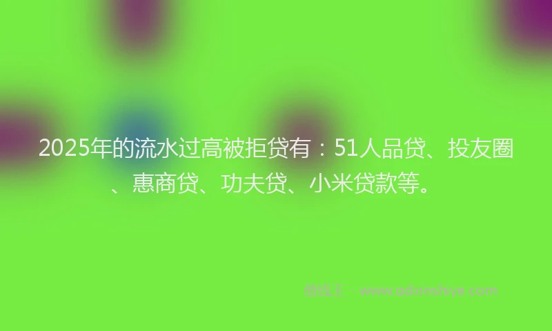 2025年的流水过高被拒贷有：51人品贷、投友圈、惠商贷、功夫贷、小米贷款等。
