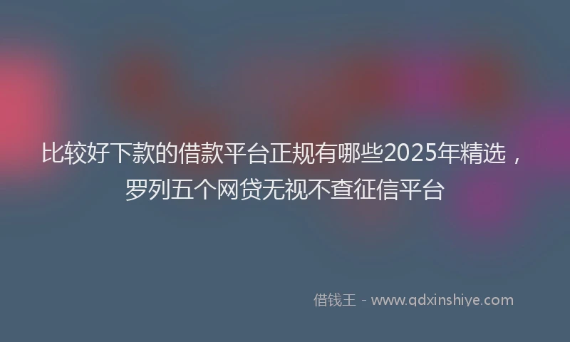 比较好下款的借款平台正规有哪些2025年精选，罗列五个网贷无视不查征信平台
