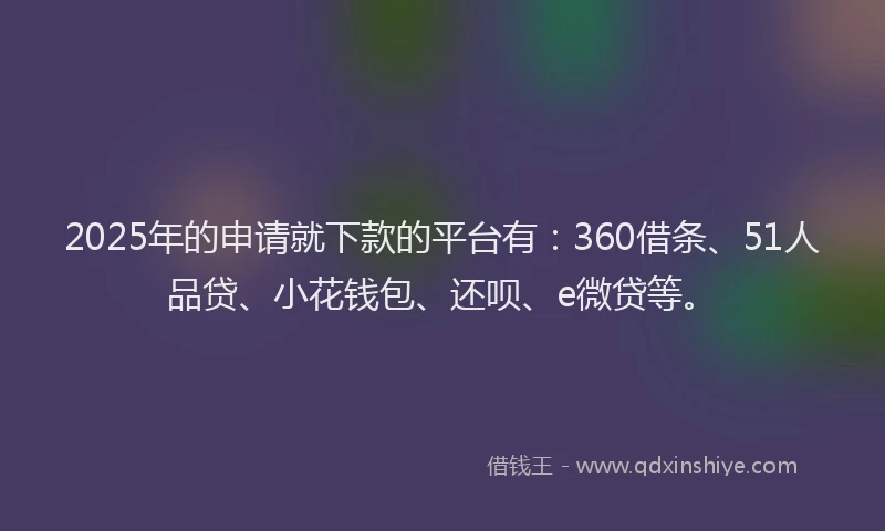 2025年的申请就下款的平台有：360借条、51人品贷、小花钱包、还呗、e微贷等。