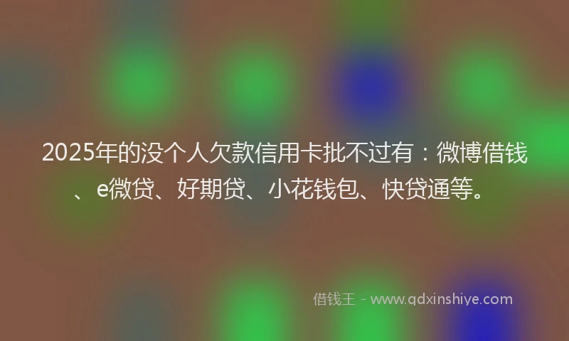 2025年的没个人欠款信用卡批不过有：微博借钱、e微贷、好期贷、小花钱包、快贷通等。