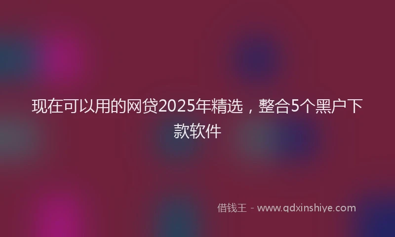 现在可以用的网贷2025年精选，整合5个黑户下款软件