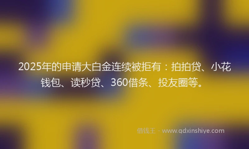 2025年的申请大白金连续被拒有：拍拍贷、小花钱包、读秒贷、360借条、投友圈等。