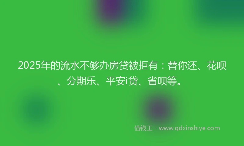 2025年的流水不够办房贷被拒有：替你还、花呗、分期乐、平安i贷、省呗等。
