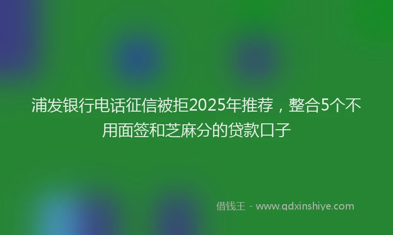 浦发银行电话征信被拒2025年推荐，整合5个不用面签和芝麻分的贷款口子