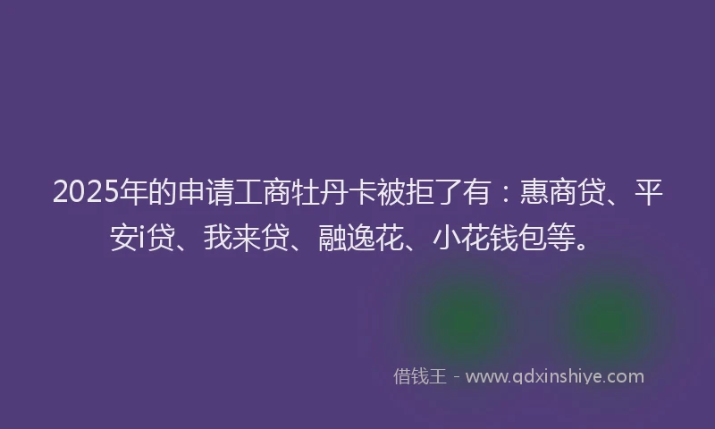 2025年的申请工商牡丹卡被拒了有：惠商贷、平安i贷、我来贷、融逸花、小花钱包等。