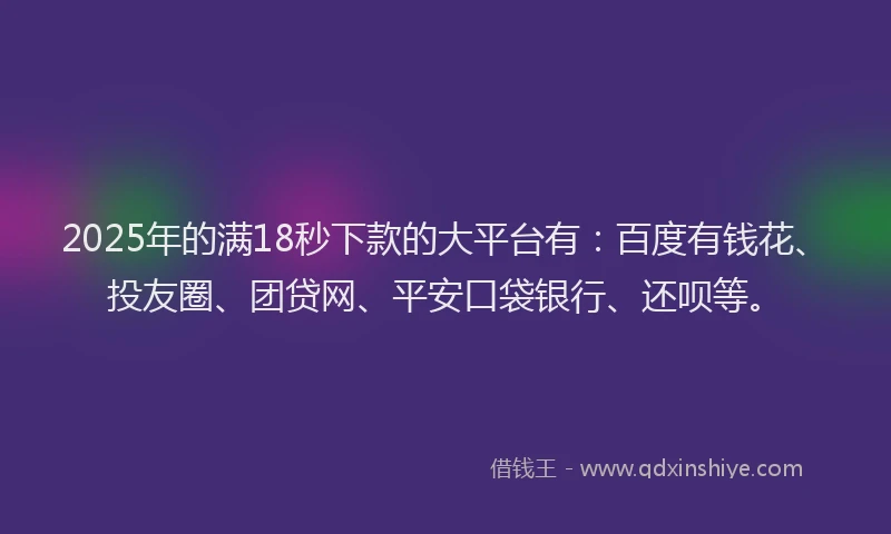 2025年的满18秒下款的大平台有：百度有钱花、投友圈、团贷网、平安口袋银行、还呗等。