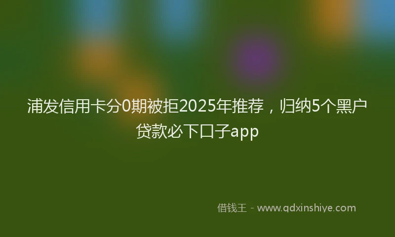 浦发信用卡分0期被拒2025年推荐，归纳5个黑户贷款必下口子app