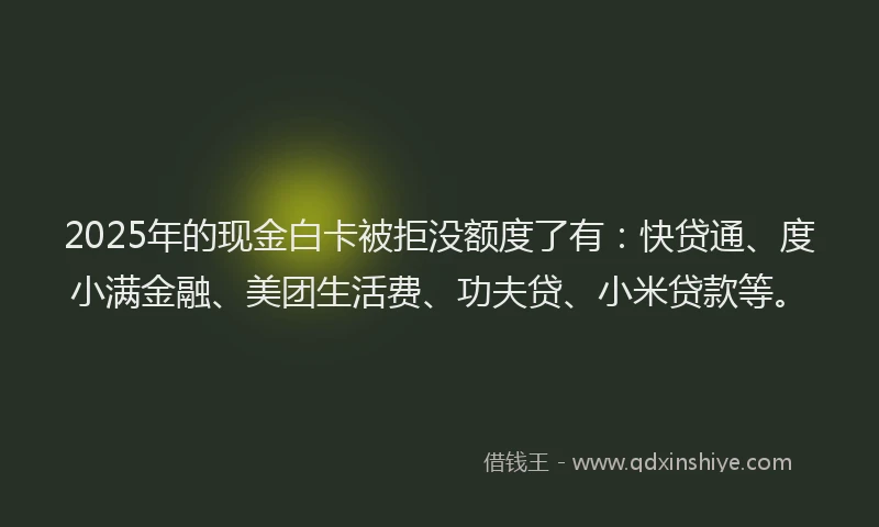 2025年的现金白卡被拒没额度了有：快贷通、度小满金融、美团生活费、功夫贷、小米贷款等。