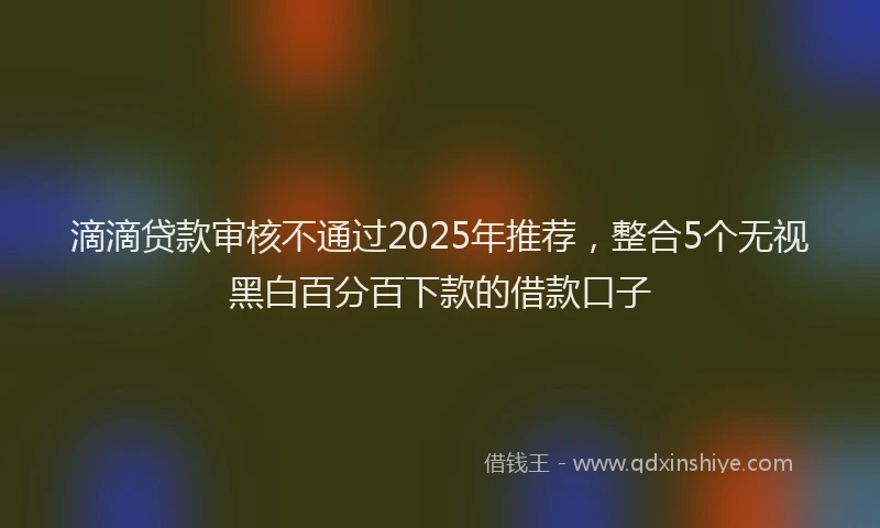 滴滴贷款审核不通过2025年推荐，整合5个无视黑白百分百下款的借款口子