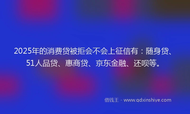 2025年的消费贷被拒会不会上征信有：随身贷、51人品贷、惠商贷、京东金融、还呗等。