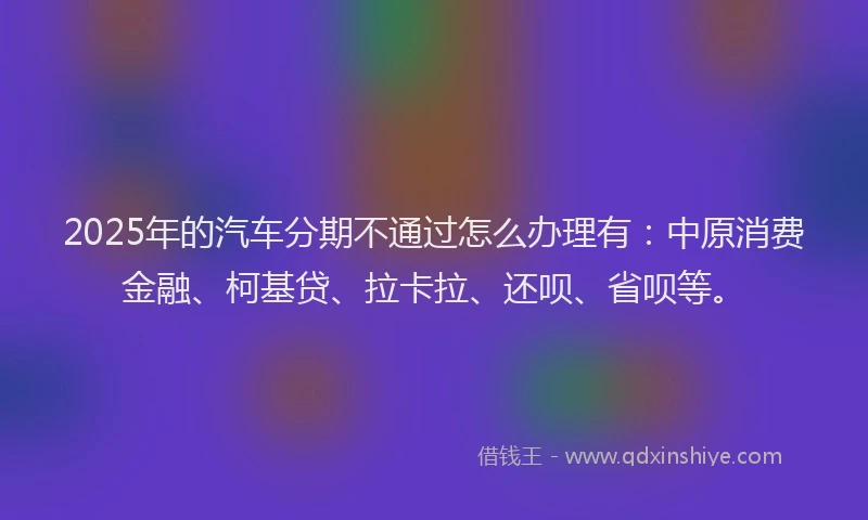 2025年的汽车分期不通过怎么办理有：中原消费金融、柯基贷、拉卡拉、还呗、省呗等。