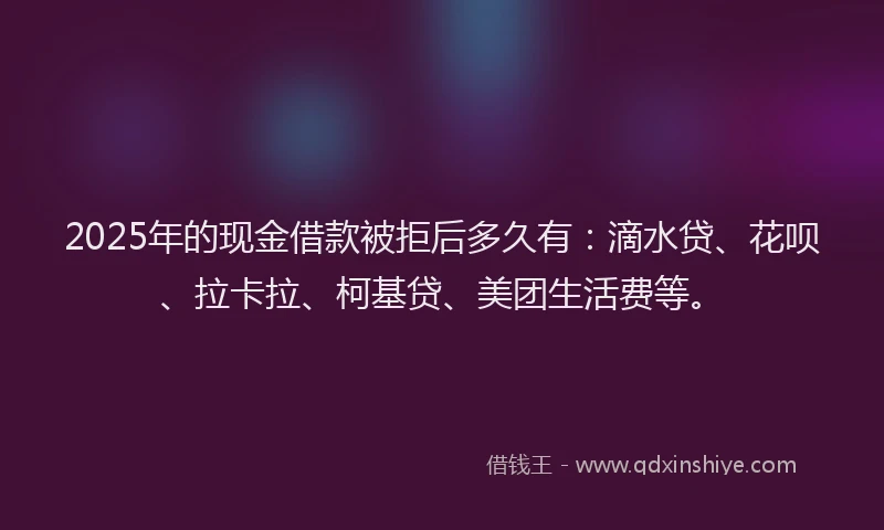 2025年的现金借款被拒后多久有：滴水贷、花呗、拉卡拉、柯基贷、美团生活费等。