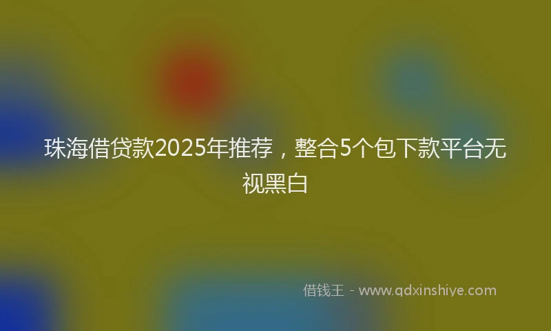 珠海借贷款2025年推荐，整合5个包下款平台无视黑白