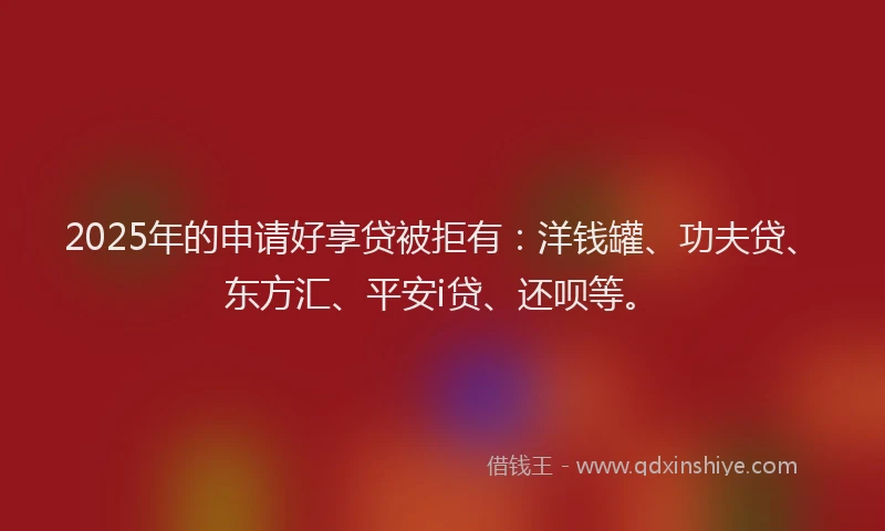 2025年的申请好享贷被拒有：洋钱罐、功夫贷、东方汇、平安i贷、还呗等。