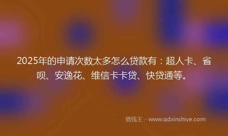 2025年的申请次数太多怎么贷款有：超人卡、省呗、安逸花、维信卡卡贷、快贷通等。