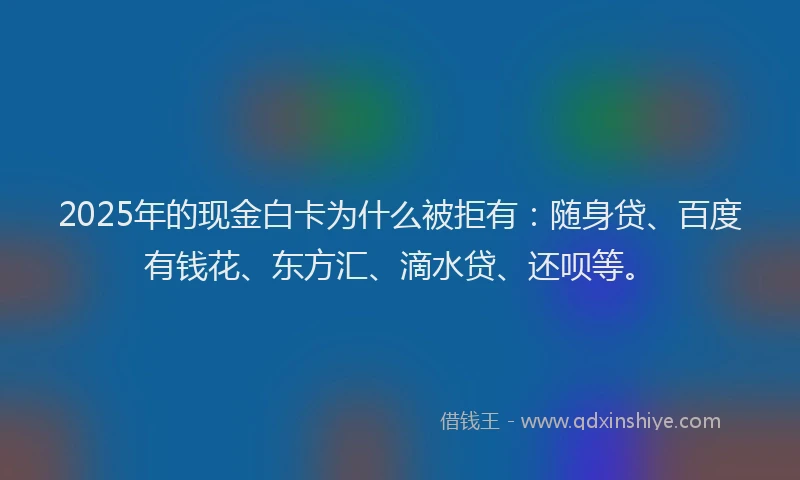 2025年的现金白卡为什么被拒有：随身贷、百度有钱花、东方汇、滴水贷、还呗等。
