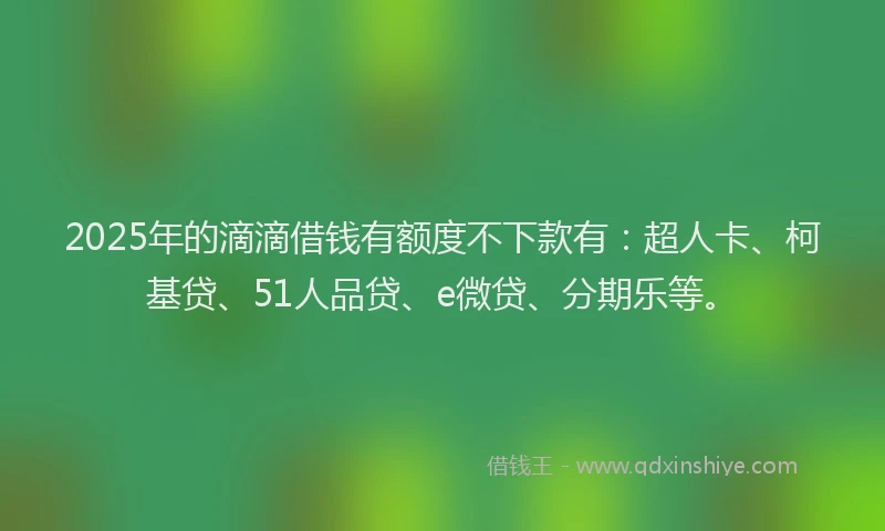 2025年的滴滴借钱有额度不下款有：超人卡、柯基贷、51人品贷、e微贷、分期乐等。