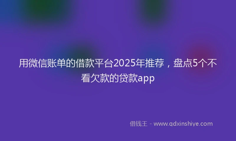 用微信账单的借款平台2025年推荐，盘点5个不看欠款的贷款app