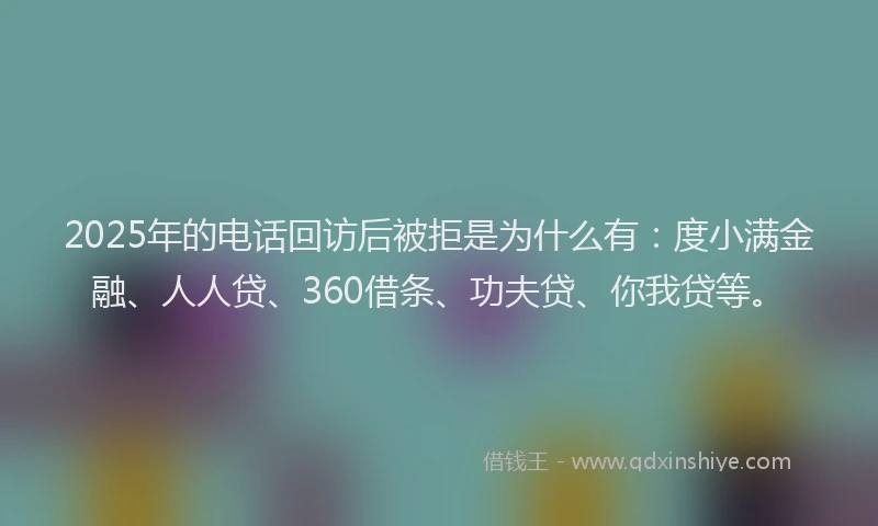 2025年的电话回访后被拒是为什么有：度小满金融、人人贷、360借条、功夫贷、你我贷等。