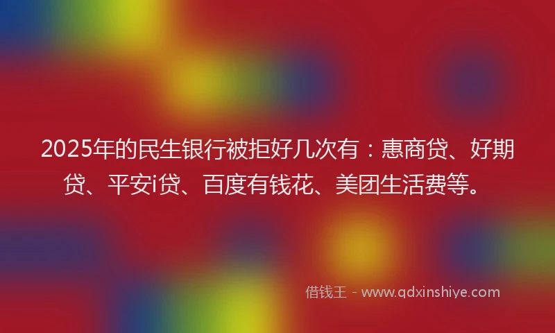 2025年的民生银行被拒好几次有：惠商贷、好期贷、平安i贷、百度有钱花、美团生活费等。