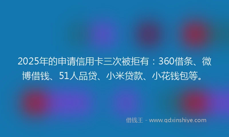 2025年的申请信用卡三次被拒有：360借条、微博借钱、51人品贷、小米贷款、小花钱包等。