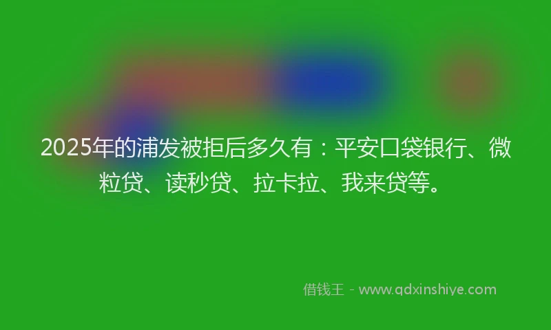 2025年的浦发被拒后多久有：平安口袋银行、微粒贷、读秒贷、拉卡拉、我来贷等。